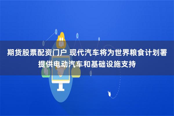 期货股票配资门户 现代汽车将为世界粮食计划署提供电动汽车和基础设施支持