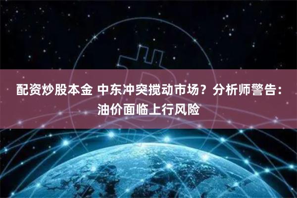 配资炒股本金 中东冲突搅动市场？分析师警告：油价面临上行风险