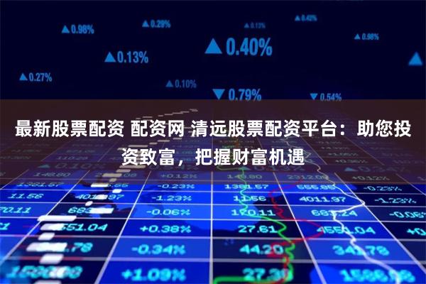 最新股票配资 配资网 清远股票配资平台：助您投资致富，把握财富机遇