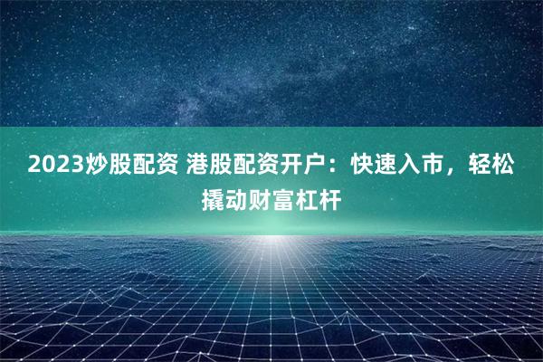 2023炒股配资 港股配资开户：快速入市，轻松撬动财富杠杆