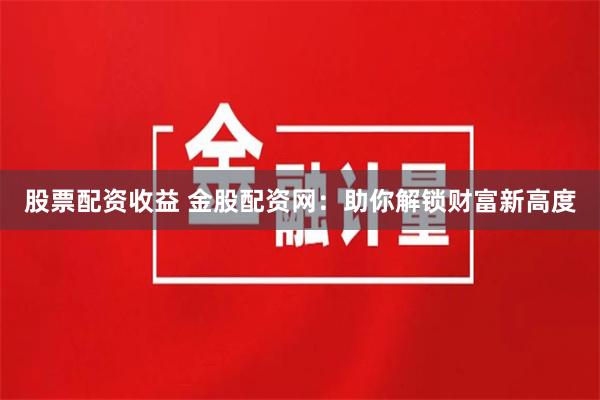 股票配资收益 金股配资网：助你解锁财富新高度