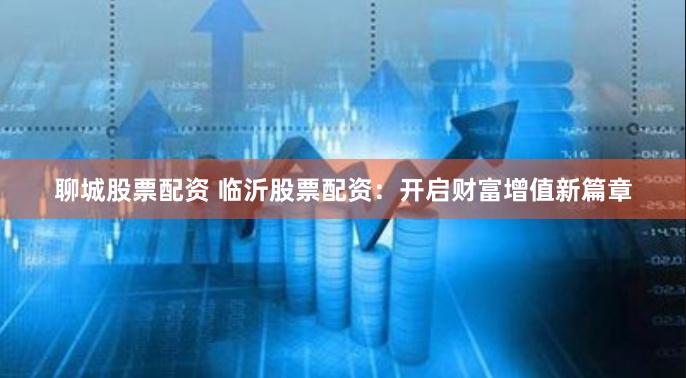 聊城股票配资 临沂股票配资：开启财富增值新篇章