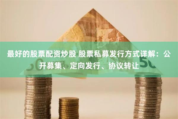 最好的股票配资炒股 股票私募发行方式详解：公开募集、定向发行、协议转让