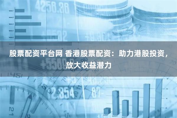 股票配资平台网 香港股票配资：助力港股投资，放大收益潜力