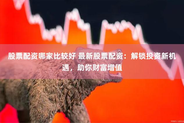 股票配资哪家比较好 最新股票配资：解锁投资新机遇，助你财富增值