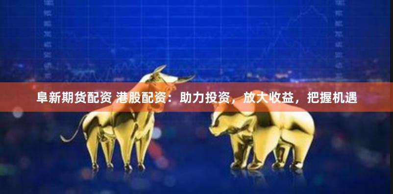 阜新期货配资 港股配资：助力投资，放大收益，把握机遇
