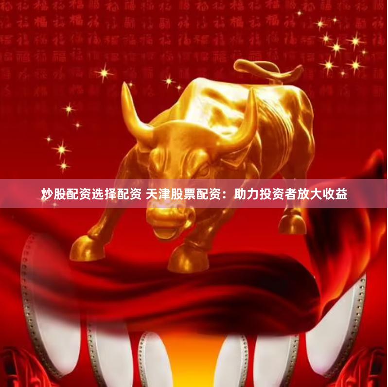 炒股配资选择配资 天津股票配资：助力投资者放大收益