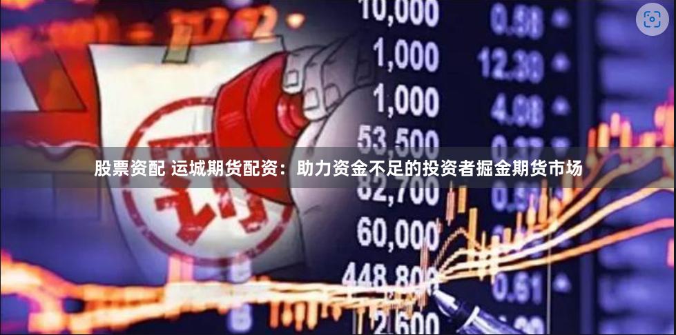 股票资配 运城期货配资：助力资金不足的投资者掘金期货市场